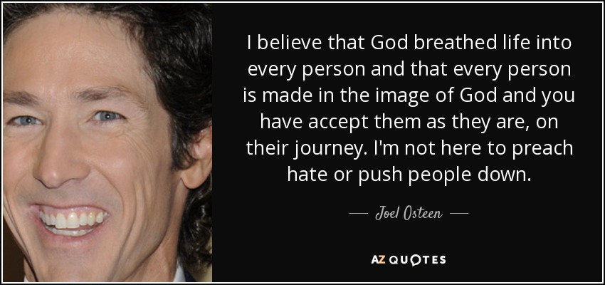 I believe that God breathed life into every person and that every person is made in the image of God and you have accept them as they are, on their journey. I'm not here to preach hate or push people down. - Joel Osteen