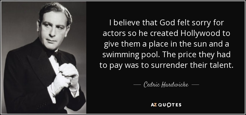 I believe that God felt sorry for actors so he created Hollywood to give them a place in the sun and a swimming pool. The price they had to pay was to surrender their talent. - Cedric Hardwicke
