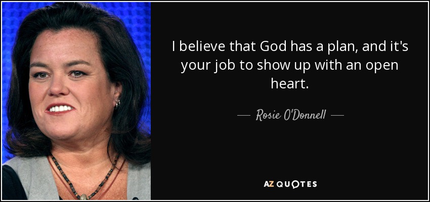 I believe that God has a plan, and it's your job to show up with an open heart. - Rosie O'Donnell