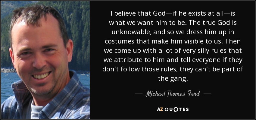 I believe that God—if he exists at all—is what we want him to be. The true God is unknowable, and so we dress him up in costumes that make him visible to us. Then we come up with a lot of very silly rules that we attribute to him and tell everyone if they don't follow those rules, they can't be part of the gang. - Michael Thomas Ford