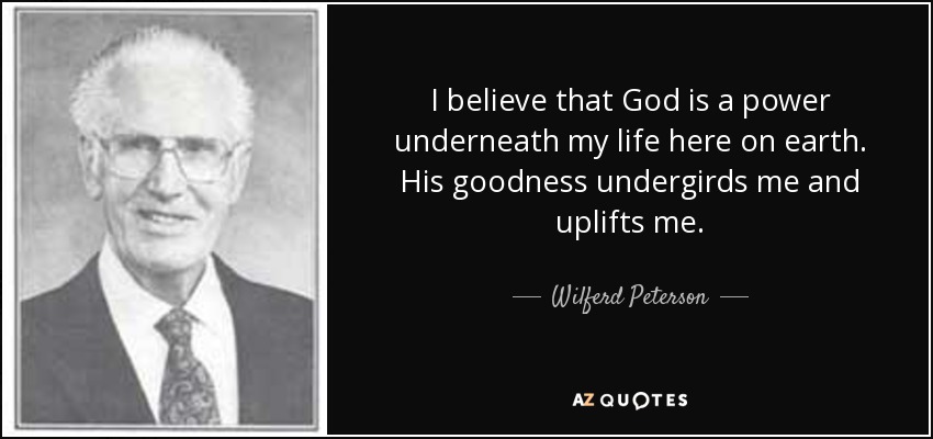 I believe that God is a power underneath my life here on earth. His goodness undergirds me and uplifts me. - Wilferd Peterson