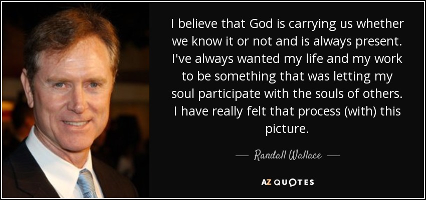 I believe that God is carrying us whether we know it or not and is always present. I've always wanted my life and my work to be something that was letting my soul participate with the souls of others. I have really felt that process (with) this picture. - Randall Wallace