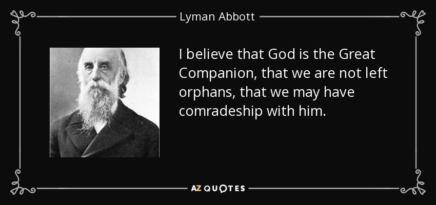 I believe that God is the Great Companion, that we are not left orphans, that we may have comradeship with him. - Lyman Abbott