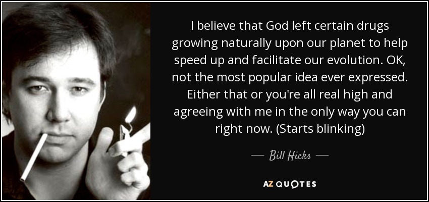 I believe that God left certain drugs growing naturally upon our planet to help speed up and facilitate our evolution. OK, not the most popular idea ever expressed. Either that or you're all real high and agreeing with me in the only way you can right now. (Starts blinking) - Bill Hicks