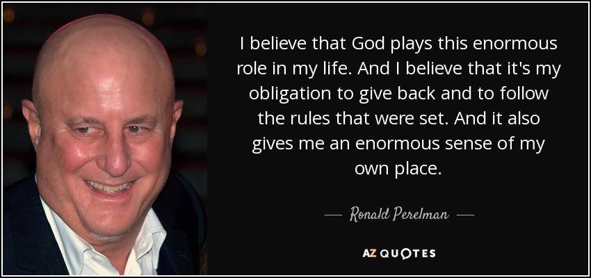 I believe that God plays this enormous role in my life. And I believe that it's my obligation to give back and to follow the rules that were set. And it also gives me an enormous sense of my own place. - Ronald Perelman
