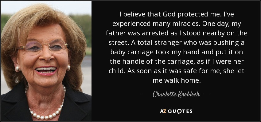 I believe that God protected me. I've experienced many miracles. One day, my father was arrested as I stood nearby on the street. A total stranger who was pushing a baby carriage took my hand and put it on the handle of the carriage, as if I were her child. As soon as it was safe for me, she let me walk home. - Charlotte Knobloch