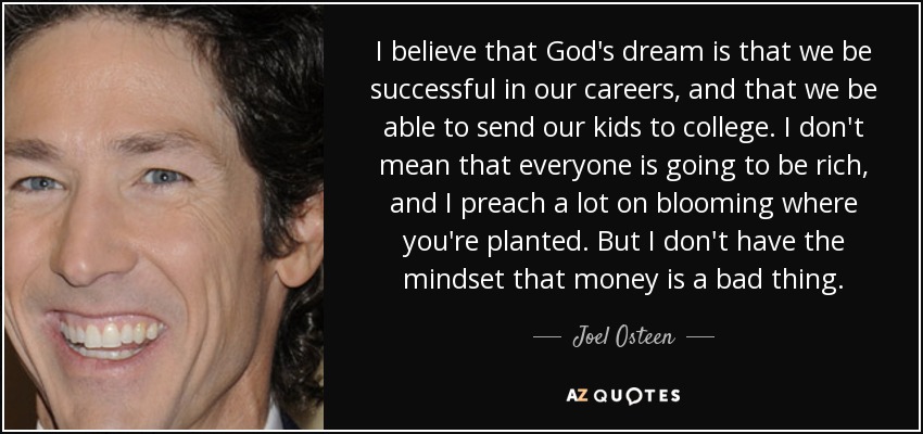 I believe that God's dream is that we be successful in our careers, and that we be able to send our kids to college. I don't mean that everyone is going to be rich, and I preach a lot on blooming where you're planted. But I don't have the mindset that money is a bad thing. - Joel Osteen