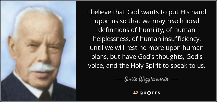 I believe that God wants to put His hand upon us so that we may reach ideal definitions of humility, of human helplessness, of human insufficiency, until we will rest no more upon human plans, but have God's thoughts, God's voice, and the Holy Spirit to speak to us. - Smith Wigglesworth