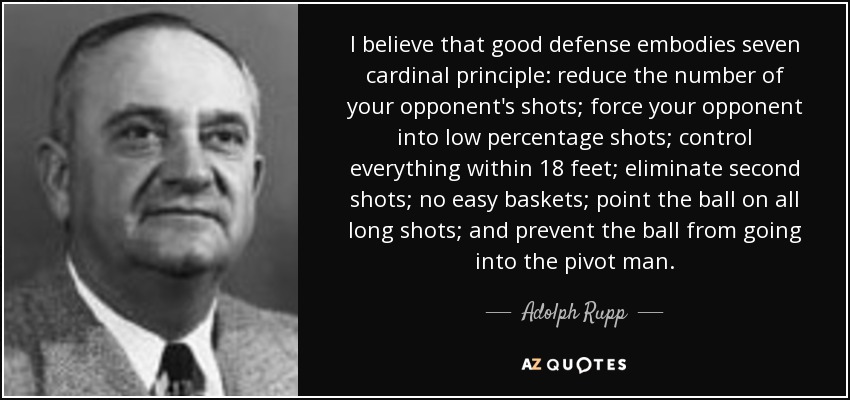I believe that good defense embodies seven cardinal principle: reduce the number of your opponent's shots; force your opponent into low percentage shots; control everything within 18 feet; eliminate second shots; no easy baskets; point the ball on all long shots; and prevent the ball from going into the pivot man. - Adolph Rupp