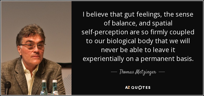 I believe that gut feelings, the sense of balance, and spatial self-perception are so firmly coupled to our biological body that we will never be able to leave it experientially on a permanent basis. - Thomas Metzinger