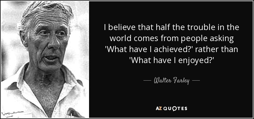I believe that half the trouble in the world comes from people asking 'What have I achieved?' rather than 'What have I enjoyed?' - Walter Farley
