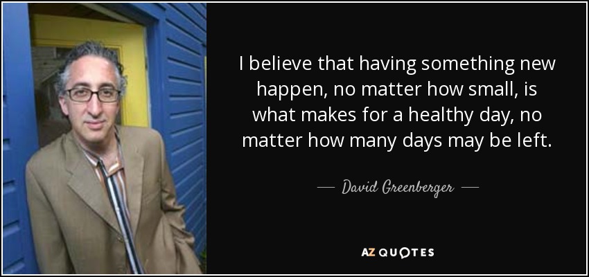 I believe that having something new happen, no matter how small, is what makes for a healthy day, no matter how many days may be left. - David Greenberger