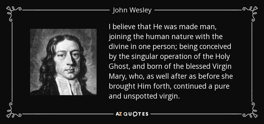I believe that He was made man, joining the human nature with the divine in one person; being conceived by the singular operation of the Holy Ghost, and born of the blessed Virgin Mary, who, as well after as before she brought Him forth, continued a pure and unspotted virgin. - John Wesley
