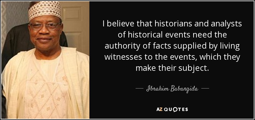I believe that historians and analysts of historical events need the authority of facts supplied by living witnesses to the events, which they make their subject. - Ibrahim Babangida
