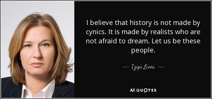 I believe that history is not made by cynics. It is made by realists who are not afraid to dream. Let us be these people. - Tzipi Livni