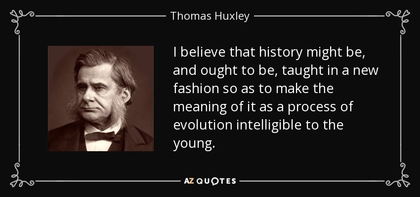 I believe that history might be, and ought to be, taught in a new fashion so as to make the meaning of it as a process of evolution intelligible to the young. - Thomas Huxley