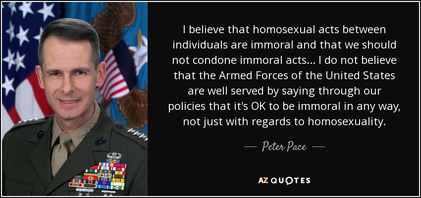 I believe that homosexual acts between individuals are immoral and that we should not condone immoral acts... I do not believe that the Armed Forces of the United States are well served by saying through our policies that it's OK to be immoral in any way, not just with regards to homosexuality. - Peter Pace
