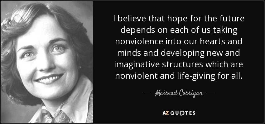 I believe that hope for the future depends on each of us taking nonviolence into our hearts and minds and developing new and imaginative structures which are nonviolent and life-giving for all. - Mairead Corrigan