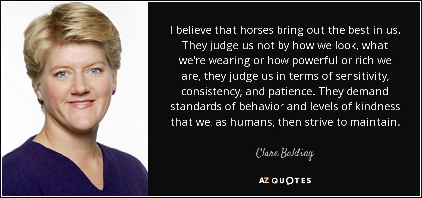 I believe that horses bring out the best in us. They judge us not by how we look, what we're wearing or how powerful or rich we are, they judge us in terms of sensitivity, consistency, and patience. They demand standards of behavior and levels of kindness that we, as humans, then strive to maintain. - Clare Balding