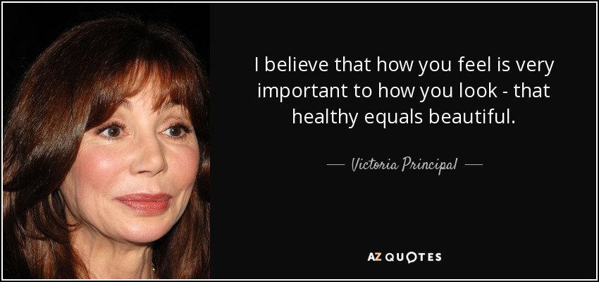 I believe that how you feel is very important to how you look - that healthy equals beautiful. - Victoria Principal