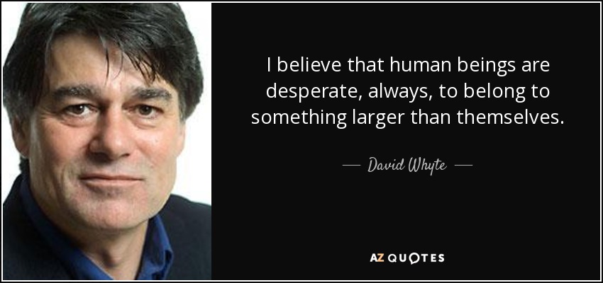 I believe that human beings are desperate, always, to belong to something larger than themselves. - David Whyte