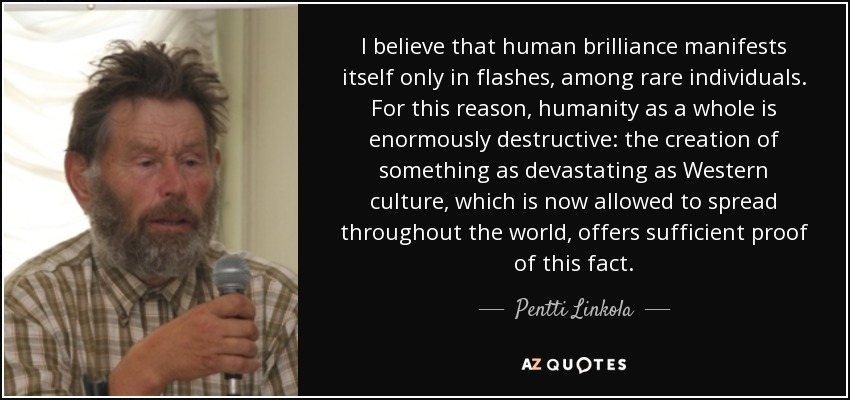 I believe that human brilliance manifests itself only in flashes, among rare individuals. For this reason, humanity as a whole is enormously destructive: the creation of something as devastating as Western culture, which is now allowed to spread throughout the world, offers sufficient proof of this fact. - Pentti Linkola