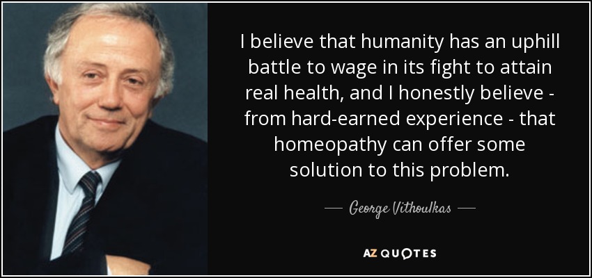 I believe that humanity has an uphill battle to wage in its fight to attain real health, and I honestly believe - from hard-earned experience - that homeopathy can offer some solution to this problem. - George Vithoulkas