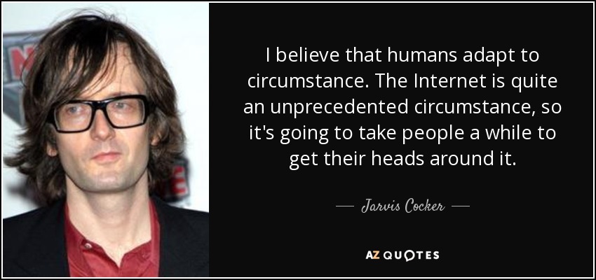 I believe that humans adapt to circumstance. The Internet is quite an unprecedented circumstance, so it's going to take people a while to get their heads around it. - Jarvis Cocker