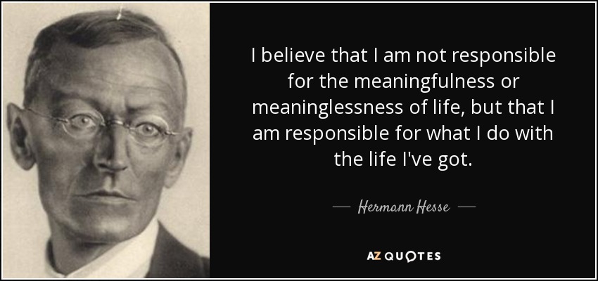 I believe that I am not responsible for the meaningfulness or meaninglessness of life, but that I am responsible for what I do with the life I've got. - Hermann Hesse