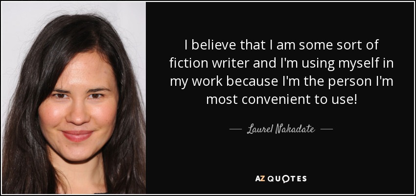 I believe that I am some sort of fiction writer and I'm using myself in my work because I'm the person I'm most convenient to use! - Laurel Nakadate