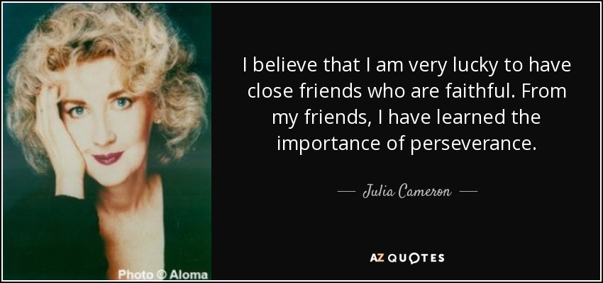 I believe that I am very lucky to have close friends who are faithful. From my friends, I have learned the importance of perseverance. - Julia Cameron
