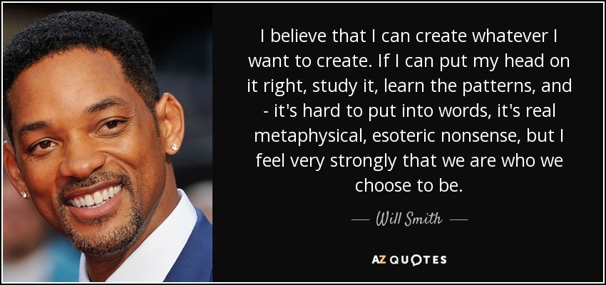 I believe that I can create whatever I want to create. If I can put my head on it right, study it, learn the patterns, and - it's hard to put into words, it's real metaphysical, esoteric nonsense, but I feel very strongly that we are who we choose to be. - Will Smith