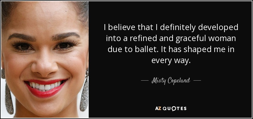 I believe that I definitely developed into a refined and graceful woman due to ballet. It has shaped me in every way. - Misty Copeland