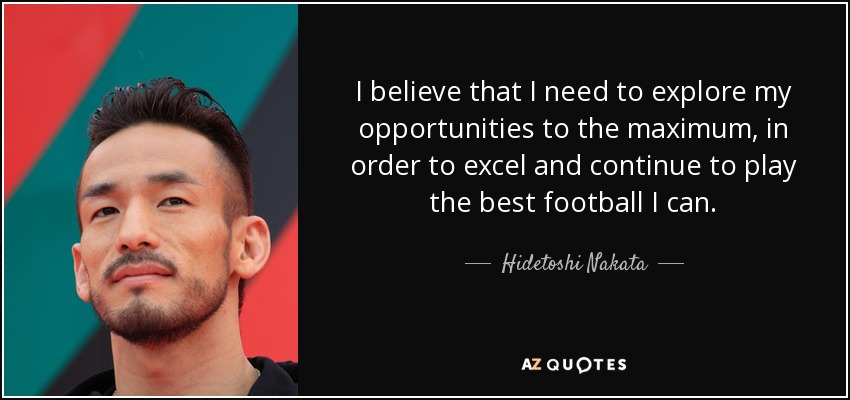 I believe that I need to explore my opportunities to the maximum, in order to excel and continue to play the best football I can. - Hidetoshi Nakata