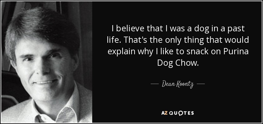 I believe that I was a dog in a past life. That's the only thing that would explain why I like to snack on Purina Dog Chow. - Dean Koontz