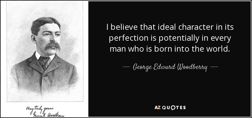 I believe that ideal character in its perfection is potentially in every man who is born into the world. - George Edward Woodberry