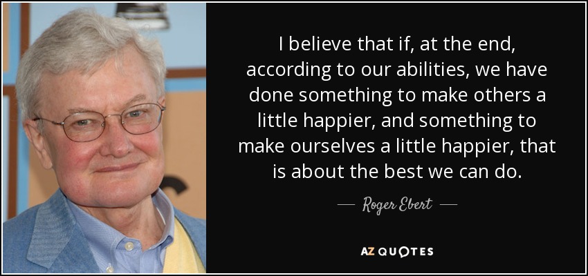I believe that if, at the end, according to our abilities, we have done something to make others a little happier, and something to make ourselves a little happier, that is about the best we can do. - Roger Ebert