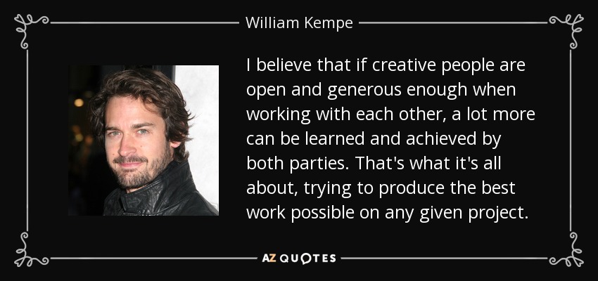I believe that if creative people are open and generous enough when working with each other, a lot more can be learned and achieved by both parties. That's what it's all about, trying to produce the best work possible on any given project. - William Kempe