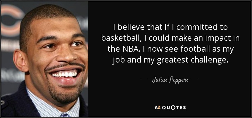 I believe that if I committed to basketball, I could make an impact in the NBA. I now see football as my job and my greatest challenge. - Julius Peppers