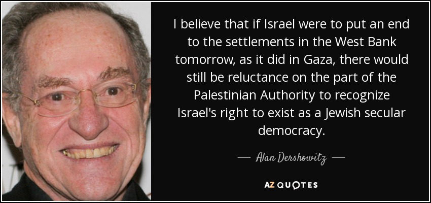 I believe that if Israel were to put an end to the settlements in the West Bank tomorrow, as it did in Gaza, there would still be reluctance on the part of the Palestinian Authority to recognize Israel's right to exist as a Jewish secular democracy. - Alan Dershowitz