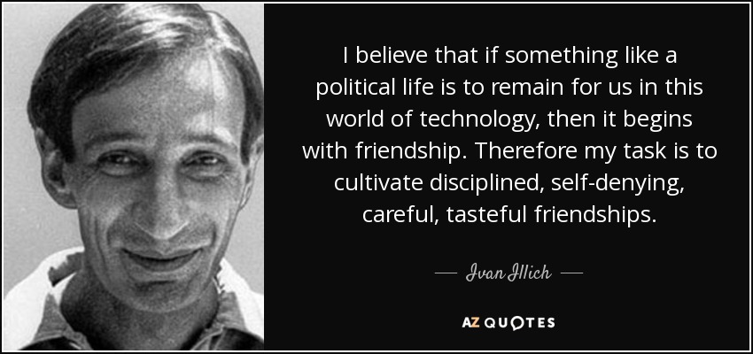 I believe that if something like a political life is to remain for us in this world of technology, then it begins with friendship. Therefore my task is to cultivate disciplined, self-denying, careful, tasteful friendships. - Ivan Illich