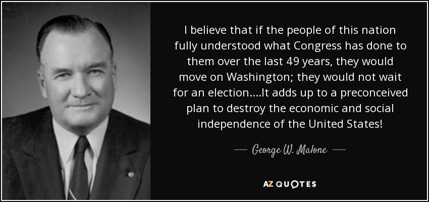 I believe that if the people of this nation fully understood what Congress has done to them over the last 49 years, they would move on Washington; they would not wait for an election....It adds up to a preconceived plan to destroy the economic and social independence of the United States! - George W. Malone