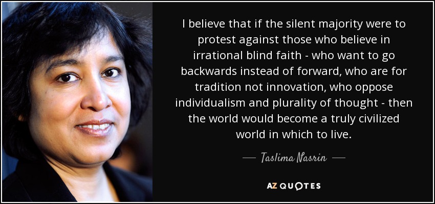 I believe that if the silent majority were to protest against those who believe in irrational blind faith - who want to go backwards instead of forward, who are for tradition not innovation, who oppose individualism and plurality of thought - then the world would become a truly civilized world in which to live. - Taslima Nasrin