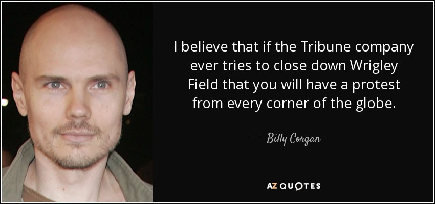 I believe that if the Tribune company ever tries to close down Wrigley Field that you will have a protest from every corner of the globe. - Billy Corgan