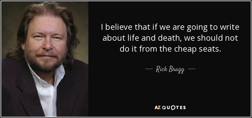I believe that if we are going to write about life and death, we should not do it from the cheap seats. - Rick Bragg
