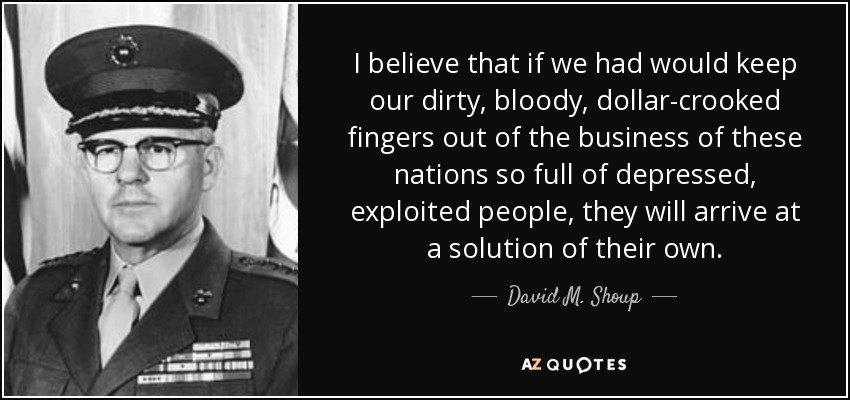 I believe that if we had would keep our dirty, bloody, dollar-crooked fingers out of the business of these nations so full of depressed, exploited people, they will arrive at a solution of their own. - David M. Shoup