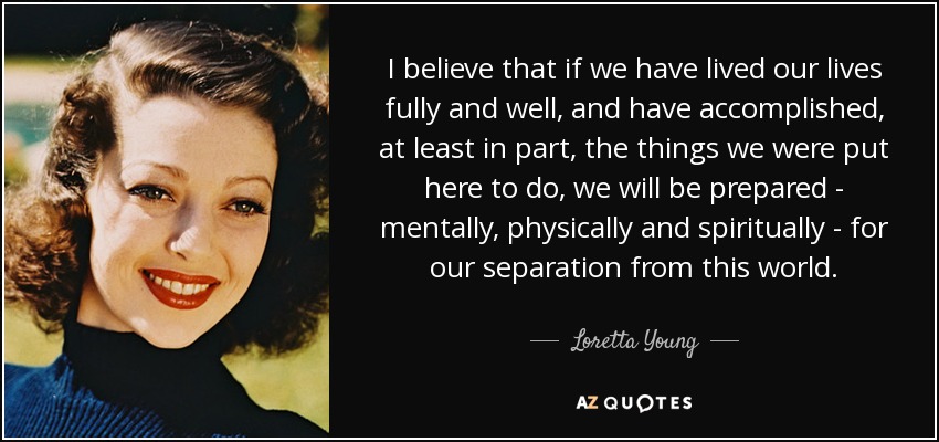 I believe that if we have lived our lives fully and well, and have accomplished, at least in part, the things we were put here to do, we will be prepared - mentally, physically and spiritually - for our separation from this world. - Loretta Young