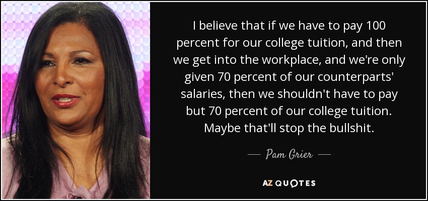 I believe that if we have to pay 100 percent for our college tuition, and then we get into the workplace, and we're only given 70 percent of our counterparts' salaries, then we shouldn't have to pay but 70 percent of our college tuition. Maybe that'll stop the bullshit. - Pam Grier