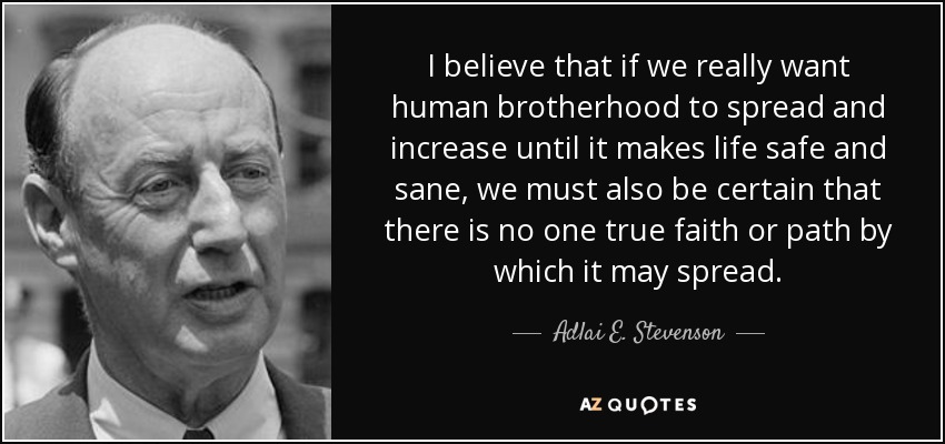 I believe that if we really want human brotherhood to spread and increase until it makes life safe and sane, we must also be certain that there is no one true faith or path by which it may spread. - Adlai E. Stevenson