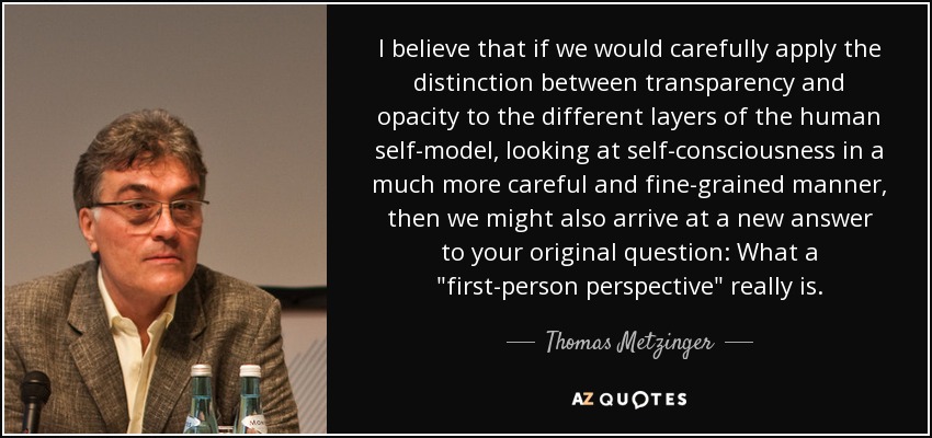 I believe that if we would carefully apply the distinction between transparency and opacity to the different layers of the human self-model, looking at self-consciousness in a much more careful and fine-grained manner, then we might also arrive at a new answer to your original question: What a 